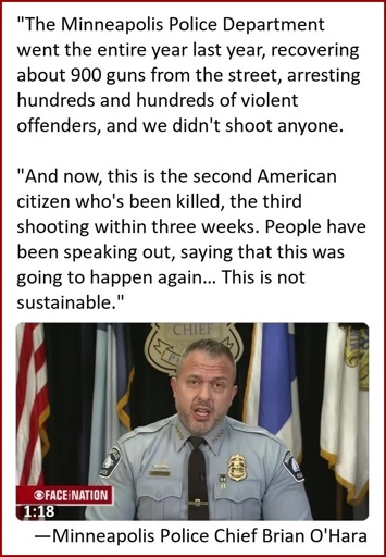 "The Minneapolis Police Department went the entire year last year, recovering about 900 guns from the street, arresting hundreds and hundreds of violent offenders, and we didn't shoot anyone. And now, this is the second American citizen who's been killed, the third shooting within three weeks. People have been speaking out, saying that this was going to happen again… This is not sustainable." —Minneapolis Police Chief Brian O'Hara