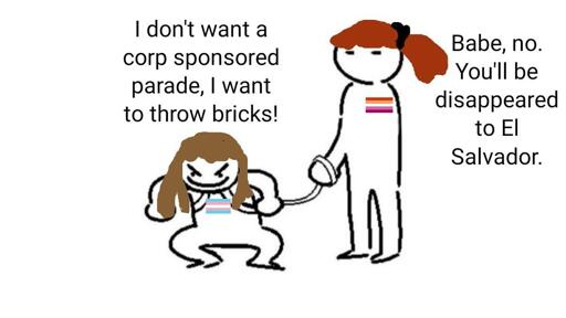 Trans fem on leash: "I don't want a corp sponsored parade, I want to throw bricks!" Lesbian holding leash: "Babe, no. You'll be disappeared to El Salvador."