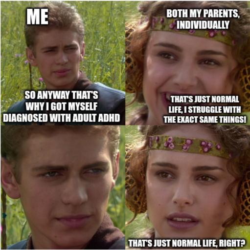 Four-panel Anakin and Padme meme. 1) Anakin (me): "So anyway that's why I got myself diagnosed with adult ADHD" / 2) Padme (both my parents, individually): "That's just normal life, I struggle with the exact same things!" / 3) Anakin: [stare] / 4) Padme: "That's just normal life, right?"