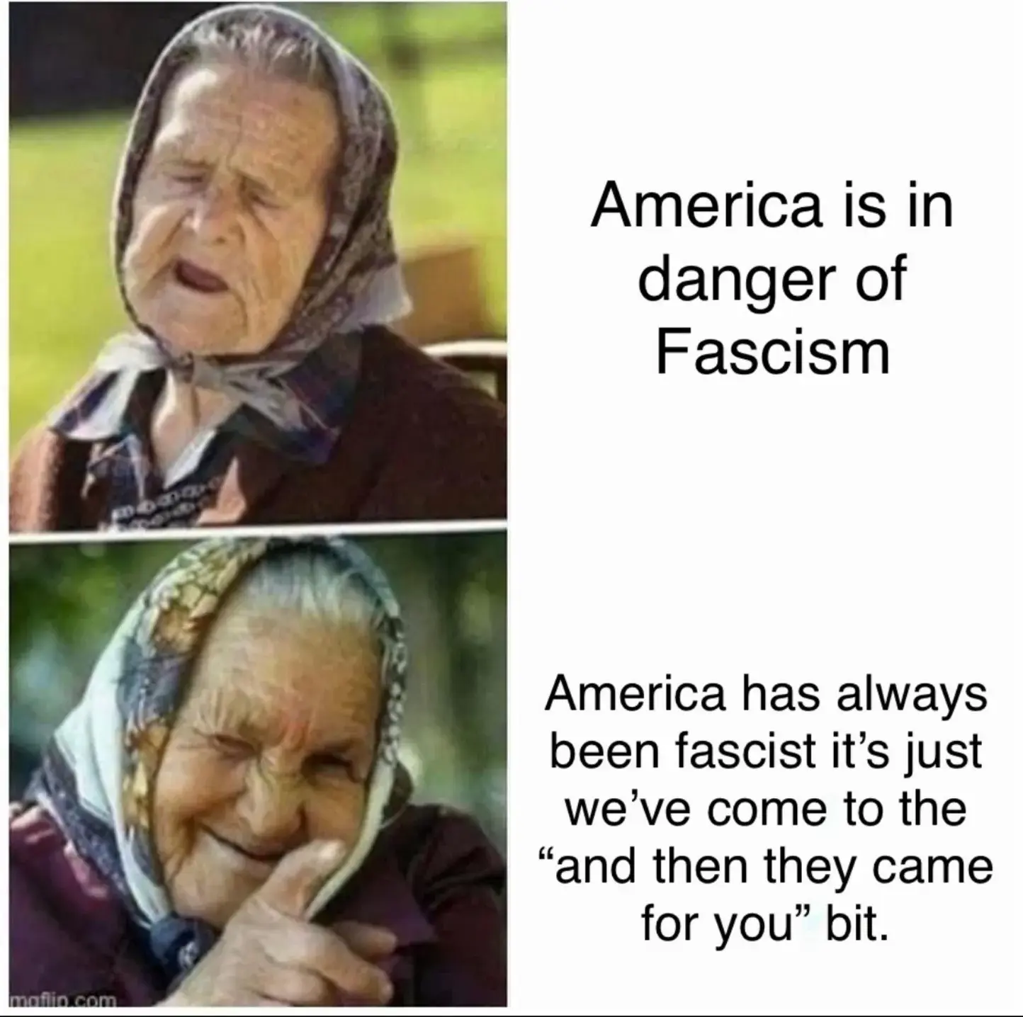 Still image. Two panel meme.   First panel:  Older person wearing a headscarf and an exasperated expression, eyes closed, mouth open.   Text to the right reads:  America is in  danger of  Fascism   Second panel:  Older person wearing a headscarf, right hand pointing at the reader, index finger outstretched, smiling expression.   Text to the right reads: America has always  been fascist it's just  we've come to the  "and then they came  for you" bit.