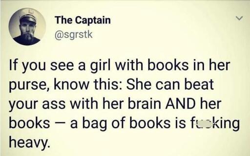 Post by The Captain

If you see a girl with books in her purse, know this: She can beat your ass with her brain AND her books — a bag of books is fucking heavy.

