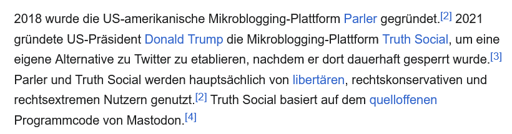2018 wurde die US-amerikanische Mikroblogging-Plattform Parler gegründet. 2021 gründete US-Präsident Donald Trump die Mikroblogging-Plattform Truth Social, um eine eigene Alternative zu Twitter zu etablieren, nachdem er dort dauerhaft gesperrt wurde. Parler und Truth Social werden hauptsächlich von libertären, rechtskonservativen und rechtsextremen Nutzern genutzt.Truth Social basiert auf dem quelloffenen Programmcode von Mastodon.