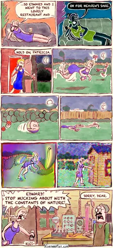 - - - This is a comic strip - - -  Lilith is sitting comfortably in her living room, drinking sherry and talking to a friend on the phone. Lilith: …SO EDWARD AND I WENT TO THIS LOVELY RESTAURANT AND …  All of a sudden, everything turns negative. Lilith: OH FOR HEAVEN’S SAKE.  Then, everything becomes oversaturated.  Lilith gets up and walks out the backdoor. Lilith: HOLD ON, PATRICIA.  Lilith walks purposefully through the backyard. Suddenly, gravity disappears for a few seconds and Lilith and objects around her float around.  Something else changes and everything becomes spherical. Lilith rolls through the backyard.  Gravity returns, stronger than ever. Lilith is squashed and she drags herself across the lawn. Trees bend. The moon’s orbit becomes smaller.  The curvature of space changes, warping Lilith and the garden into a weird shape.   The light’s refractive index gets out of wack. Lilith reaches the garden shed.  Lilith opens the door. Her husband is doing some science experiments. Lilith: EDWARD! STOP MUCKING ABOUT WITH THE CONSTANTS OF NATURE! Edward: SORRY, DEAR.
