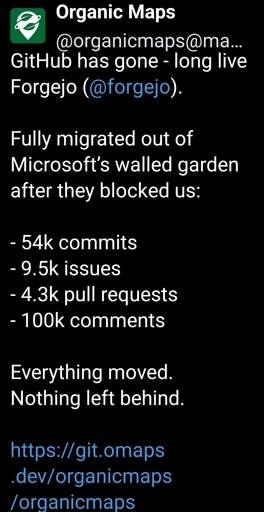 organicmaps@mastodon.social - GitHub has gone - long live Forgejo (@forgejo). Fully migrated out of Microsoft’s walled garden after they blocked us:- 54k commits- 9.5k issues- 4.3k pull requests- 100k commentsEverything moved. Nothing left behind.https://git.omaps.dev/organicmaps/organicmaps