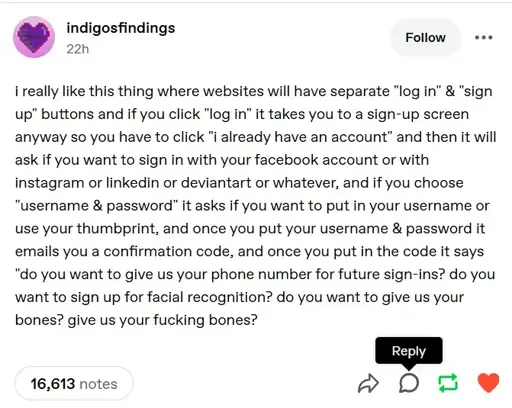 A tumblr post saying "i really like this thing where websites will have separate "log in" & "sign up" buttons and if you click "log in" it takes you to a sign-up screen anyway so you have to click "i already have an account" and then it will ask if you want to sign in with your facebook account or with instagram or linkedin or deviantart or whatever, and if you choose "username & password" it asks if you want to put in your username or use your thumbprint, and once you put your username & password it emails you a confirmation code, and once you put in the code it says "do you want to give us your phone number for future sign-ins? do you want to sign up for facial recognition? do you want to give us your bones? give us your fucking bones?"